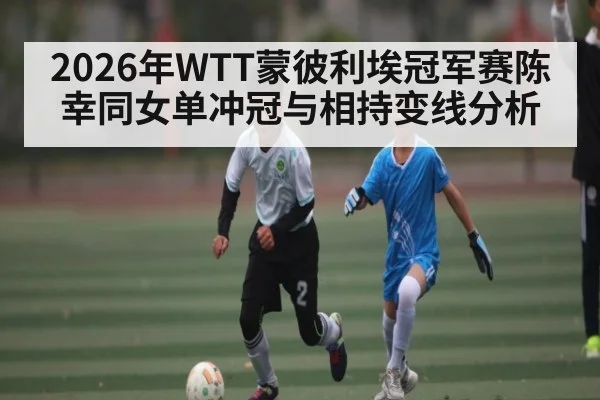 2026年WTT蒙彼利埃冠军赛陈幸同女单冲冠与相持变线分析