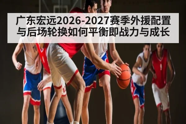 广东宏远2026-2027赛季外援配置与后场轮换如何平衡即战力与成长 - leyu